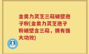 金奥力灵芝三萜破壁孢子粉(金奥力灵芝孢子粉破壁含三萜，拥有强大功效)