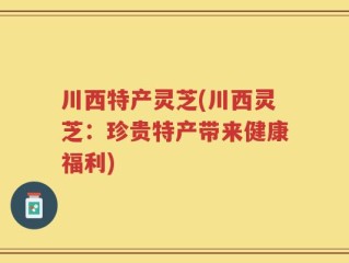 川西特产灵芝(川西灵芝：珍贵特产带来健康福利)