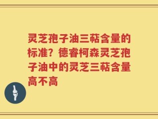灵芝孢子油三萜含量的标准？德睿柯森灵芝孢子油中的灵芝三萜含量高不高