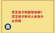 灵芝孢子粉都管啥病？灵芝孢子粉对人体有什么作用