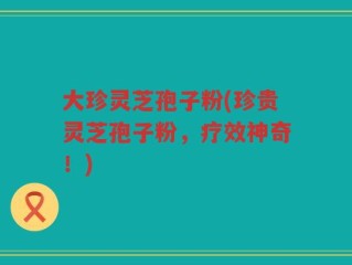 大珍灵芝孢子粉(珍贵灵芝孢子粉，疗效神奇！)