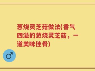 葱烧灵芝菇做法(香气四溢的葱烧灵芝菇，一道美味佳肴)