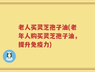 老人买灵芝孢子油(老年人购买灵芝孢子油，提升免疫力)