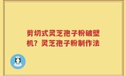 剪切式灵芝孢子粉破壁机？灵芝孢子粉制作法