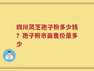 四川灵芝孢子粉多少钱？孢子粉市面售价是多少
