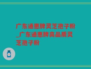广东通惠牌灵芝孢子粉_广东通惠牌高品质灵芝孢子粉