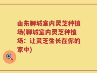 山东聊城室内灵芝种植场(聊城室内灵芝种植场：让灵芝生长在你的家中)