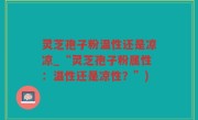 灵芝孢子粉温性还是凉凉_“灵芝孢子粉属性：温性还是凉性？”)