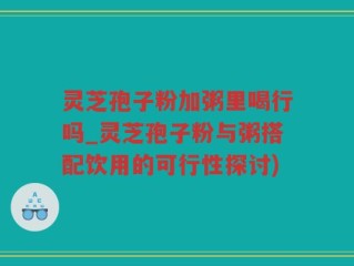 灵芝孢子粉加粥里喝行吗_灵芝孢子粉与粥搭配饮用的可行性探讨)