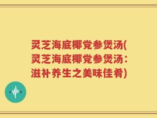 灵芝海底椰党参煲汤(灵芝海底椰党参煲汤：滋补养生之美味佳肴)