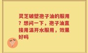灵芝破壁孢子油的服用？想问一下，孢子油直接用温开水服用，效果好吗