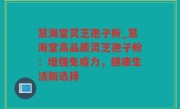 慧海堂灵芝孢子粉_慧海堂高品质灵芝孢子粉：增强免疫力，健康生活新选择