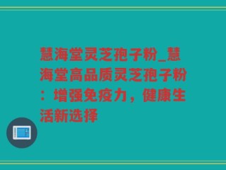 慧海堂灵芝孢子粉_慧海堂高品质灵芝孢子粉：增强免疫力，健康生活新选择