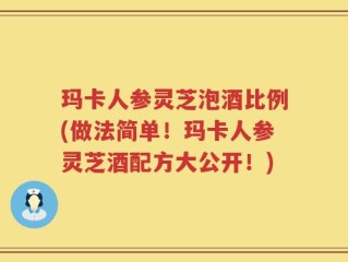 玛卡人参灵芝泡酒比例(做法简单！玛卡人参灵芝酒配方大公开！)