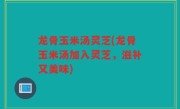 龙骨玉米汤灵芝(龙骨玉米汤加入灵芝，滋补又美味)