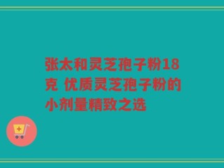 张太和灵芝孢子粉18克 优质灵芝孢子粉的小剂量精致之选