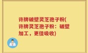 许牌破壁灵芝孢子粉(许牌灵芝孢子粉：破壁加工，更佳吸收)