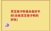 灵芝孢子粉是白色好不好(白色灵芝孢子粉的好处)