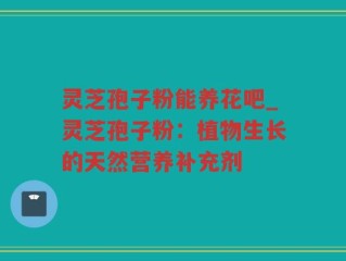 灵芝孢子粉能养花吧_灵芝孢子粉：植物生长的天然营养补充剂