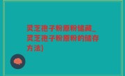 灵芝孢子粉原粉储藏_灵芝孢子粉原粉的储存方法)
