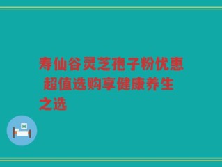 寿仙谷灵芝孢子粉优惠 超值选购享健康养生之选