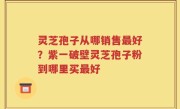 灵芝孢子从哪销售最好？紫一破壁灵芝孢子粉到哪里买最好