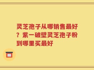 灵芝孢子从哪销售最好？紫一破壁灵芝孢子粉到哪里买最好
