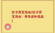 杞子灵芝泡水(杞子灵芝泡水：养生进补佳品)