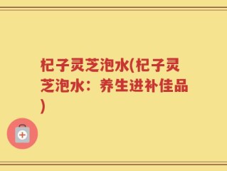 杞子灵芝泡水(杞子灵芝泡水：养生进补佳品)