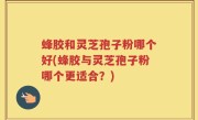 蜂胶和灵芝孢子粉哪个好(蜂胶与灵芝孢子粉哪个更适合？)