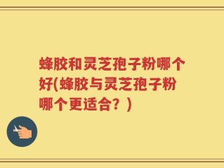 蜂胶和灵芝孢子粉哪个好(蜂胶与灵芝孢子粉哪个更适合？)