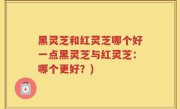 黑灵芝和红灵芝哪个好一点黑灵芝与红灵芝：哪个更好？)
