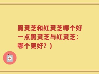 黑灵芝和红灵芝哪个好一点黑灵芝与红灵芝：哪个更好？)