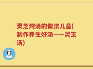 灵芝炖汤的做法儿童(制作养生好汤——灵芝汤)