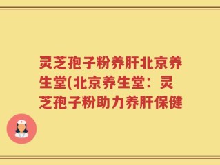 灵芝孢子粉养肝北京养生堂(北京养生堂：灵芝孢子粉助力养肝保健