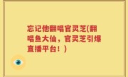 忘记他翻唱官灵芝(翻唱鱼大仙，官灵芝引爆直播平台！)