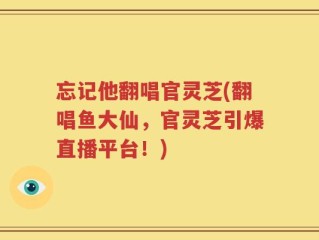 忘记他翻唱官灵芝(翻唱鱼大仙，官灵芝引爆直播平台！)