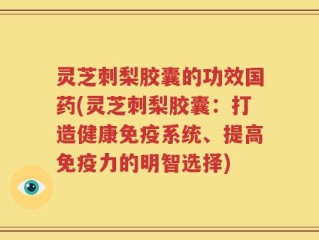 灵芝刺梨胶囊的功效国药(灵芝刺梨胶囊：打造健康免疫系统、提高免疫力的明智选择)