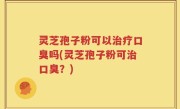 灵芝孢子粉可以治疗口臭吗(灵芝孢子粉可治口臭？)