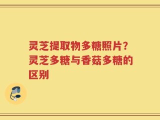 灵芝提取物多糖照片？灵芝多糖与香菇多糖的区别