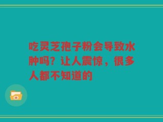 吃灵芝孢子粉会导致水肿吗？让人震惊，很多人都不知道的