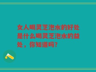女人喝灵芝泡水的好处是什么喝灵芝泡水的益处，你知道吗？