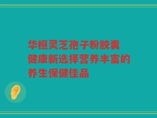 华桓灵芝孢子粉胶囊 健康新选择营养丰富的养生保健佳品
