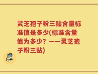 灵芝孢子粉三贴含量标准值是多少(标准含量值为多少？——灵芝孢子粉三贴)