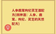 人参鹿茸枸杞灵芝酒配方(四神酒：人参、鹿茸、枸杞、灵芝的天然配方)