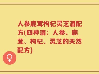 人参鹿茸枸杞灵芝酒配方(四神酒：人参、鹿茸、枸杞、灵芝的天然配方)