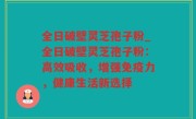 全日破壁灵芝孢子粉_全日破壁灵芝孢子粉：高效吸收，增强免疫力，健康生活新选择