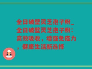 全日破壁灵芝孢子粉_全日破壁灵芝孢子粉：高效吸收，增强免疫力，健康生活新选择