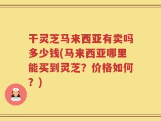 干灵芝马来西亚有卖吗多少钱(马来西亚哪里能买到灵芝？价格如何？)