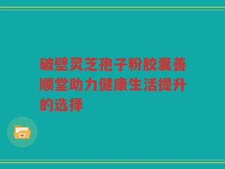 破壁灵芝孢子粉胶囊善顺堂助力健康生活提升的选择